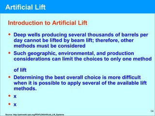 14
Introduction to Artificial Lift
• Deep wells producing several thousands of barrels per
day cannot be lifted by beam lift; therefore, other
methods must be considered
• Such geographic, environmental, and production
considerations can limit the choices to only one method
of lift
• Determining the best overall choice is more difficult
when it is possible to apply several of the available lift
methods.
• x
• x
Source: http://petrowiki.spe.org/PEH%3AArtificial_Lift_Systems
Artificial Lift
 