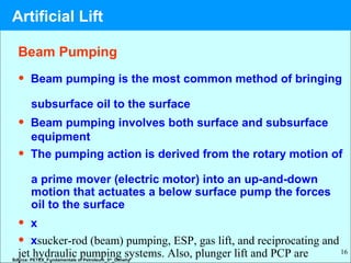 16
Beam Pumping
• Beam pumping is the most common method of bringing
subsurface oil to the surface
• Beam pumping involves both surface and subsurface
equipment
• The pumping action is derived from the rotary motion of
a prime mover (electric motor) into an up-and-down
motion that actuates a below surface pump the forces
oil to the surface
• x
• xsucker-rod (beam) pumping, ESP, gas lift, and reciprocating and
jet hydraulic pumping systems. Also, plunger lift and PCP areSource: PETEX_Fundamentals of Petroleum_5th
_Denehy
Artificial Lift
 