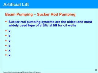 22
• Sucker-rod pumping systems are the oldest and most
widely used type of artificial lift for oil wells
• x
• x
• x
• x
• x
• x
Beam Pumping – Sucker Rod Pumping
Source: http://petrowiki.spe.org/PEH%3AArtificial_Lift_Systems
Artificial Lift
 