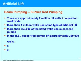 23
• There are approximately 2 million oil wells in operation
worldwide
• More than 1 million wells use some type of artificial lift
• More than 750,000 of the lifted wells use sucker-rod
pumps
• In the U.S., sucker-rod pumps lift approximately 350,000
wells.
• x
• x
Source: http://petrowiki.spe.org/PEH%3AArtificial_Lift_Systems
Beam Pumping – Sucker Rod Pumping
Artificial Lift
 