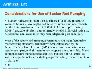 26
• Sucker-rod systems should be considered for lifting moderate
volumes from shallow depths and small volumes from intermediate
depths. It is possible to lift up to 1,000 B/D from approximately
7,000 ft and 200 bbl from approximately 14,000 ft. Special rods may
be required, and lower rates may result depending on conditions.
Most of the sucker-rod pumping system parts are manufactured to
meet existing standards, which have been established by the
American Petroleum Institute (API). Numerous manufacturers can
supply each part, and all interconnecting parts are compatible. Many
components are manufactured and used that are not API certified,
such as large-diameter downhole pumps extending to more than 6 in.
in diameter.
• x
Source: http://petrowiki.spe.org/PEH%3AArtificial_Lift_Systems
Considerations for Use of Sucker Rod Pumping
Artificial Lift
 