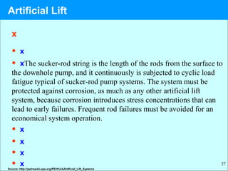 27
x
• x
• xThe sucker-rod string is the length of the rods from the surface to
the downhole pump, and it continuously is subjected to cyclic load
fatigue typical of sucker-rod pump systems. The system must be
protected against corrosion, as much as any other artificial lift
system, because corrosion introduces stress concentrations that can
lead to early failures. Frequent rod failures must be avoided for an
economical system operation.
• x
• x
• x
• x
Source: http://petrowiki.spe.org/PEH%3AArtificial_Lift_Systems
Artificial Lift
 