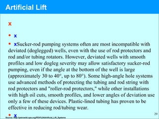 29
x
• x
• xSucker-rod pumping systems often are most incompatible with
deviated (doglegged) wells, even with the use of rod protectors and
rod and/or tubing rotators. However, deviated wells with smooth
profiles and low dogleg severity may allow satisfactory sucker-rod
pumping, even if the angle at the bottom of the well is large
(approximately 30 to 40°, up to 80°). Some high-angle hole systems
use advanced methods of protecting the tubing and rod string with
rod protectors and "roller-rod protectors," while other installations
with high oil cuts, smooth profiles, and lower angles of deviation use
only a few of these devices. Plastic-lined tubing has proven to be
effective in reducing rod/tubing wear.
• xSource: http://petrowiki.spe.org/PEH%3AArtificial_Lift_Systems
Artificial Lift
 