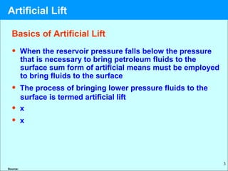 3
Basics of Artificial Lift
• When the reservoir pressure falls below the pressure
that is necessary to bring petroleum fluids to the
surface sum form of artificial means must be employed
to bring fluids to the surface
• The process of bringing lower pressure fluids to the
surface is termed artificial lift
• x
• x
Source:
Artificial Lift
 