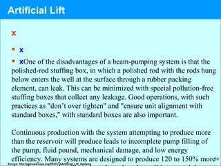30
x
• x
• xOne of the disadvantages of a beam-pumping system is that the
polished-rod stuffing box, in which a polished rod with the rods hung
below enters the well at the surface through a rubber packing
element, can leak. This can be minimized with special pollution-free
stuffing boxes that collect any leakage. Good operations, with such
practices as "don’t over tighten" and "ensure unit alignment with
standard boxes," with standard boxes are also important.
Continuous production with the system attempting to produce more
than the reservoir will produce leads to incomplete pump filling of
the pump, fluid pound, mechanical damage, and low energy
efficiency. Many systems are designed to produce 120 to 150% more
Source: http://petrowiki.spe.org/PEH%3AArtificial_Lift_Systems
Artificial Lift
 