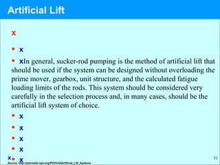 31
x
• x
• xIn general, sucker-rod pumping is the method of artificial lift that
should be used if the system can be designed without overloading the
prime mover, gearbox, unit structure, and the calculated fatigue
loading limits of the rods. This system should be considered very
carefully in the selection process and, in many cases, should be the
artificial lift system of choice.
• x
• x
• x
• x
• xSource: http://petrowiki.spe.org/PEH%3AArtificial_Lift_Systems
x
Artificial Lift
 