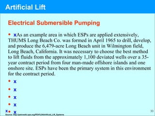 33
Electrical Submersible Pumping
• xAs an example area in which ESPs are applied extensively,
THUMS Long Beach Co. was formed in April 1965 to drill, develop,
and produce the 6,479-acre Long Beach unit in Wilmington field,
Long Beach, California. It was necessary to choose the best method
to lift fluids from the approximately 1,100 deviated wells over a 35-
year contract period from four man-made offshore islands and one
onshore site. ESPs have been the primary system in this environment
for the contract period.
• x
• x
• x
• x
• xSource: http://petrowiki.spe.org/PEH%3AArtificial_Lift_Systems
x
Artificial Lift
 