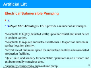 38
• x
• xMajor ESP Advantages. ESPs provide a number of advantages.
•Adaptable to highly deviated wells; up to horizontal, but must be set
in straight section.
•Adaptable to required subsurface wellheads 6 ft apart for maximum
surface-location density.
•Permit use of minimum space for subsurface controls and associated
production facilities.
•Quiet, safe, and sanitary for acceptable operations in an offshore and
environmentally conscious area.
•Generally considered a high-volume pump.Source: http://petrowiki.spe.org/PEH%3AArtificial_Lift_Systems
Electrical Submersible Pumping
Artificial Lift
 