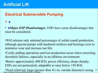 39
• x
• xMajor ESP Disadvantages. ESPs have some disadvantages that
must be considered.
•Will tolerate only minimal percentages of solids (sand) production,
although special pumps with hardened surfaces and bearings exist to
minimize wear and increase run life.
•Costly pulling operations and lost production occur when correcting
downhole failures, especially in an offshore environment.
•Below approximately 400 B/D, power efficiency drops sharply;
ESPs are not particularly adaptable to rates below 150 B/D.
•Need relatively large (greater than 4½-in. outside diameter) casingSource: http://petrowiki.spe.org/PEH%3AArtificial_Lift_Systems
Electrical Submersible Pumping
Artificial Lift
 