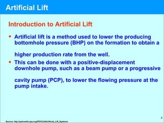 4
Introduction to Artificial Lift
• Artificial lift is a method used to lower the producing
bottomhole pressure (BHP) on the formation to obtain a
higher production rate from the well.
• This can be done with a positive-displacement
downhole pump, such as a beam pump or a progressive
cavity pump (PCP), to lower the flowing pressure at the
pump intake.
Source: http://petrowiki.spe.org/PEH%3AArtificial_Lift_Systems
Artificial Lift
 