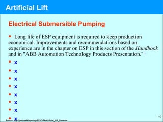 40
• Long life of ESP equipment is required to keep production
economical. Improvements and recommendations based on
experience are in the chapter on ESP in this section of the Handbook
and in "ABB Automation Technology Products Presentation."[4]
• x
• x
• x
• x
• x
• x
• x
• xSource: http://petrowiki.spe.org/PEH%3AArtificial_Lift_Systems
Electrical Submersible Pumping
Artificial Lift
 