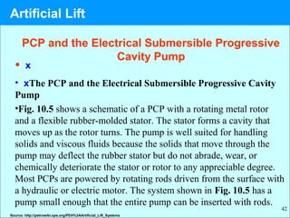 42
PCP and the Electrical Submersible Progressive
Cavity Pump
• x
• xThe PCP and the Electrical Submersible Progressive Cavity
Pump
•Fig. 10.5 shows a schematic of a PCP with a rotating metal rotor
and a flexible rubber-molded stator. The stator forms a cavity that
moves up as the rotor turns. The pump is well suited for handling
solids and viscous fluids because the solids that move through the
pump may deflect the rubber stator but do not abrade, wear, or
chemically deteriorate the stator or rotor to any appreciable degree.
Most PCPs are powered by rotating rods driven from the surface with
a hydraulic or electric motor. The system shown in Fig. 10.5 has a
pump small enough that the entire pump can be inserted with rods.
Source: http://petrowiki.spe.org/PEH%3AArtificial_Lift_Systems
Artificial Lift
 