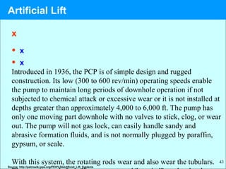 43
x
• x
• x
Introduced in 1936, the PCP is of simple design and rugged
construction. Its low (300 to 600 rev/min) operating speeds enable
the pump to maintain long periods of downhole operation if not
subjected to chemical attack or excessive wear or it is not installed at
depths greater than approximately 4,000 to 6,000 ft. The pump has
only one moving part downhole with no valves to stick, clog, or wear
out. The pump will not gas lock, can easily handle sandy and
abrasive formation fluids, and is not normally plugged by paraffin,
gypsum, or scale.
With this system, the rotating rods wear and also wear the tubulars.
Source: http://petrowiki.spe.org/PEH%3AArtificial_Lift_Systems
Artificial Lift
 