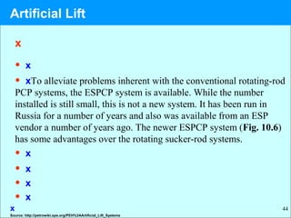 44
x
• x
• xTo alleviate problems inherent with the conventional rotating-rod
PCP systems, the ESPCP system is available. While the number
installed is still small, this is not a new system. It has been run in
Russia for a number of years and also was available from an ESP
vendor a number of years ago. The newer ESPCP system (Fig. 10.6)
has some advantages over the rotating sucker-rod systems.
• x
• x
• x
• x
Source: http://petrowiki.spe.org/PEH%3AArtificial_Lift_Systems
x
Artificial Lift
 