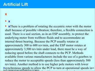 46
x
• x
• xThere is a problem of rotating the eccentric rotor with the motor
shaft because of possible vibration; therefore, a flexible connection is
used. There is a seal section, as in an ESP assembly, to protect the
underlying motor from wellbore fluids and to accommodate an
internal thrust bearing. Because the PCP usually rotates at
approximately 300 to 600 rev/min, and the ESP motor rotates at
approximately 3,500 rev/min under load, there must be a way of
reducing speed before the shaft connects to the PCP. Methods
available from various manufacturers include the use of a gearbox to
reduce the motor to acceptable speeds (less than approximately 500
rev/min). Another method is to use higher pole motors with lower
synchronous speeds to allow the PCP to turn at operational speeds inx
Source: http://petrowiki.spe.org/PEH%3AArtificial_Lift_Systems
Artificial Lift
 