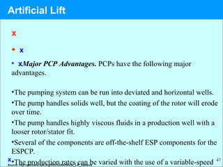47
x
• x
• xMajor PCP Advantages. PCPs have the following major
advantages.
•The pumping system can be run into deviated and horizontal wells.
•The pump handles solids well, but the coating of the rotor will erode
over time.
•The pump handles highly viscous fluids in a production well with a
looser rotor/stator fit.
•Several of the components are off-the-shelf ESP components for the
ESPCP.
•The production rates can be varied with the use of a variable-speedx
Source: http://petrowiki.spe.org/PEH%3AArtificial_Lift_Systems
Artificial Lift
 