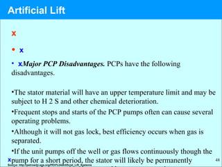 48
x
• x
• xMajor PCP Disadvantages. PCPs have the following
disadvantages.
•The stator material will have an upper temperature limit and may be
subject to H 2 S and other chemical deterioration.
•Frequent stops and starts of the PCP pumps often can cause several
operating problems.
•Although it will not gas lock, best efficiency occurs when gas is
separated.
•If the unit pumps off the well or gas flows continuously though the
pump for a short period, the stator will likely be permanentlyx
Source: http://petrowiki.spe.org/PEH%3AArtificial_Lift_Systems
Artificial Lift
 