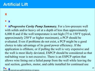 49
x
• x
• xProgressive Cavity Pump Summary. For a low-pressure well
with solids and/or heavy oil at a depth of less than approximately
6,000 ft and if the well temperature is not high (75 to 150°F typical,
approximately 250°F or higher maximum), a PCP should be
evaluated. Even if problems do not exist, a PCP might be a good
choice to take advantage of its good power efficiency. If the
application is offshore, or if pulling the well is very expensive and
the well is most likely deviated, ESPCP should be considered so that
rod/tubing wear is not excessive. There is an ESPCP option that
allows wire lining out a failed pump from the well while leaving the
seal section, gearbox, motor, and cable installed for continued use
• xx
Source: http://petrowiki.spe.org/PEH%3AArtificial_Lift_Systems
Artificial Lift
 