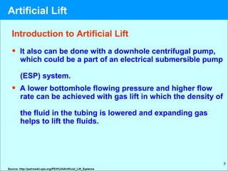 5
Introduction to Artificial Lift
• It also can be done with a downhole centrifugal pump,
which could be a part of an electrical submersible pump
(ESP) system.
• A lower bottomhole flowing pressure and higher flow
rate can be achieved with gas lift in which the density of
the fluid in the tubing is lowered and expanding gas
helps to lift the fluids.
Source: http://petrowiki.spe.org/PEH%3AArtificial_Lift_Systems
Artificial Lift
 