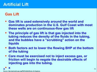 51
Gas Lift
• Gas lift is used extensively around the world and
dominates production in the U.S. Gulf Coast with most
these wells are on continuous-flow gas lift
• The principle of gas lift is that gas injected into the
tubing reduces the density of the fluids in the tubing,
and the bubbles have a "scrubbing" action on the
liquids
• Both factors act to lower the flowing BHP at the bottom
of the tubing
• Care must be exercised not to inject excess gas, or
friction will begin to negate the desirable effects of
injecting gas into the tubing.
• xx
Source: http://petrowiki.spe.org/PEH%3AArtificial_Lift_Systems
Artificial Lift
 