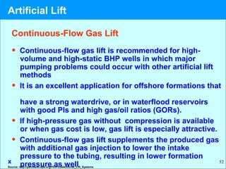 52
Continuous-Flow Gas Lift
• Continuous-flow gas lift is recommended for high-
volume and high-static BHP wells in which major
pumping problems could occur with other artificial lift
methods
• It is an excellent application for offshore formations that
have a strong waterdrive, or in waterflood reservoirs
with good PIs and high gas/oil ratios (GORs).
• If high-pressure gas without compression is available
or when gas cost is low, gas lift is especially attractive.
• Continuous-flow gas lift supplements the produced gas
with additional gas injection to lower the intake
pressure to the tubing, resulting in lower formation
pressure as wellx
Source: http://petrowiki.spe.org/PEH%3AArtificial_Lift_Systems
Artificial Lift
 