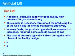 54
• A reliable, adequate supply of good quality high-
pressure lift gas is mandatory
• This supply is necessary throughout the producing life
of the well if gas lift is to be maintained effectively
• In many fields, the produced gas declines as water cut
increases, requiring some outside source of gas
• The gas-lift pressure typically is fixed during the initial
phase of the facility design.
• x
• x
x
Gas Lift
Source: http://petrowiki.spe.org/PEH%3AArtificial_Lift_Systems
Artificial Lift
 