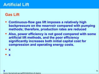 56
• Continuous-flow gas lift imposes a relatively high
backpressure on the reservoir compared with pumping
methods; therefore, production rates are reduced
• Also, power efficiency is not good compared with some
artificial lift methods, and the poor efficiency
significantly increases both initial capital cost for
compression and operating energy costs.
• x
• x
x
Gas Lift
Source: http://petrowiki.spe.org/PEH%3AArtificial_Lift_Systems
Artificial Lift
 