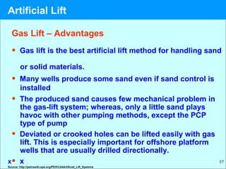 57
• Gas lift is the best artificial lift method for handling sand
or solid materials.
• Many wells produce some sand even if sand control is
installed
• The produced sand causes few mechanical problem in
the gas-lift system; whereas, only a little sand plays
havoc with other pumping methods, except the PCP
type of pump
• Deviated or crooked holes can be lifted easily with gas
lift. This is especially important for offshore platform
wells that are usually drilled directionally.
• xx
Gas Lift – Advantages
Source: http://petrowiki.spe.org/PEH%3AArtificial_Lift_Systems
Artificial Lift
 