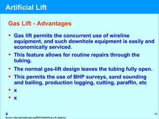 58
• Gas lift permits the concurrent use of wireline
equipment, and such downhole equipment is easily and
economically serviced.
• This feature allows for routine repairs through the
tubing.
• The normal gas-lift design leaves the tubing fully open.
• This permits the use of BHP surveys, sand sounding
and bailing, production logging, cutting, paraffin, etc
• x
• x
x
Gas Lift - Advantages
Source: http://petrowiki.spe.org/PEH%3AArtificial_Lift_Systems
Artificial Lift
 