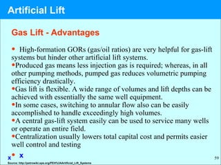 59
• High-formation GORs (gas/oil ratios) are very helpful for gas-lift
systems but hinder other artificial lift systems.
•Produced gas means less injection gas is required; whereas, in all
other pumping methods, pumped gas reduces volumetric pumping
efficiency drastically.
•Gas lift is flexible. A wide range of volumes and lift depths can be
achieved with essentially the same well equipment.
•In some cases, switching to annular flow also can be easily
accomplished to handle exceedingly high volumes.
•A central gas-lift system easily can be used to service many wells
or operate an entire field.
•Centralization usually lowers total capital cost and permits easier
well control and testing
• xx
Gas Lift - Advantages
Source: http://petrowiki.spe.org/PEH%3AArtificial_Lift_Systems
Artificial Lift
 