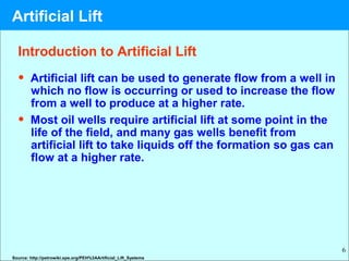6
Introduction to Artificial Lift
• Artificial lift can be used to generate flow from a well in
which no flow is occurring or used to increase the flow
from a well to produce at a higher rate.
• Most oil wells require artificial lift at some point in the
life of the field, and many gas wells benefit from
artificial lift to take liquids off the formation so gas can
flow at a higher rate.
Source: http://petrowiki.spe.org/PEH%3AArtificial_Lift_Systems
Artificial Lift
 