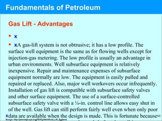60
• x
• xA gas-lift system is not obtrusive; it has a low profile. The
surface well equipment is the same as for flowing wells except for
injection-gas metering. The low profile is usually an advantage in
urban environments. Well subsurface equipment is relatively
inexpensive. Repair and maintenance expenses of subsurface
equipment normally are low. The equipment is easily pulled and
repaired or replaced. Also, major well workovers occur infrequently.
Installation of gas lift is compatible with subsurface safety valves
and other surface equipment. The use of a surface-controlled
subsurface safety valve with a ¼-in. control line allows easy shut in
of the well. Gas lift can still perform fairly well even when only poor
data are available when the design is made. This is fortunate because
Fundamentals of Petroleum
x
Gas Lift - Advantages
Source: http://petrowiki.spe.org/PEH%3AArtificial_Lift_Systems
 