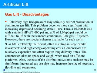 61
• Relatively high backpressure may seriously restrict production in
continuous gas lift. This problem becomes more significant with
increasing depths and declining static BHPs. Thus, a 10,000-ft well
with a static BHP of 1,000 psi and a PI of 1.0 bpd/psi would be
difficult to lift with the standard continuous-flow gas-lift system.
However, there are special schemes available for such wells.
•Gas lift is relatively inefficient, often resulting in large capital
investments and high energy-operating costs. Compressors are
relatively expensive and often require long delivery times. The
compressor takes up space and weight when used on offshore
platforms. Also, the cost of the distribution systems onshore may be
significant. Increased gas use also may increase the size of necessary
flowline and separators.
x
Gas Lift - Disadvantages
Source: http://petrowiki.spe.org/PEH%3AArtificial_Lift_Systems
Artificial Lift
 