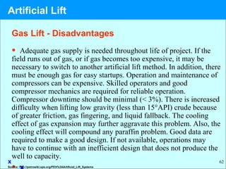 62
• Adequate gas supply is needed throughout life of project. If the
field runs out of gas, or if gas becomes too expensive, it may be
necessary to switch to another artificial lift method. In addition, there
must be enough gas for easy startups. Operation and maintenance of
compressors can be expensive. Skilled operators and good
compressor mechanics are required for reliable operation.
Compressor downtime should be minimal (< 3%). There is increased
difficulty when lifting low gravity (less than 15°API) crude because
of greater friction, gas fingering, and liquid fallback. The cooling
effect of gas expansion may further aggravate this problem. Also, the
cooling effect will compound any paraffin problem. Good data are
required to make a good design. If not available, operations may
have to continue with an inefficient design that does not produce the
well to capacity.
x
Gas Lift - Disadvantages
Source: http://petrowiki.spe.org/PEH%3AArtificial_Lift_Systems
Artificial Lift
 