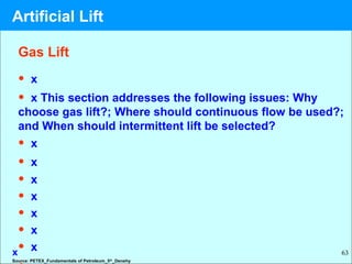 63
Gas Lift
• x
• x This section addresses the following issues: Why
choose gas lift?; Where should continuous flow be used?;
and When should intermittent lift be selected?
• x
• x
• x
• x
• x
• x
• x
Source: PETEX_Fundamentals of Petroleum_5th
_Denehy
x
Artificial Lift
 