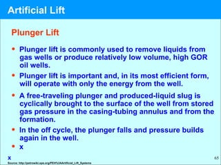 65
Plunger Lift
• Plunger lift is commonly used to remove liquids from
gas wells or produce relatively low volume, high GOR
oil wells.
• Plunger lift is important and, in its most efficient form,
will operate with only the energy from the well.
• A free-traveling plunger and produced-liquid slug is
cyclically brought to the surface of the well from stored
gas pressure in the casing-tubing annulus and from the
formation.
• In the off cycle, the plunger falls and pressure builds
again in the well.
• x
x
Source: http://petrowiki.spe.org/PEH%3AArtificial_Lift_Systems
Artificial Lift
 