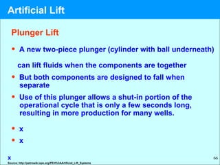 66
Plunger Lift
• A new two-piece plunger (cylinder with ball underneath)
can lift fluids when the components are together
• But both components are designed to fall when
separate
• Use of this plunger allows a shut-in portion of the
operational cycle that is only a few seconds long,
resulting in more production for many wells.
• x
• x
x
Source: http://petrowiki.spe.org/PEH%3AArtificial_Lift_Systems
Artificial Lift
 