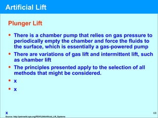 68
• There is a chamber pump that relies on gas pressure to
periodically empty the chamber and force the fluids to
the surface, which is essentially a gas-powered pump
• There are variations of gas lift and intermittent lift, such
as chamber lift
• The principles presented apply to the selection of all
methods that might be considered.
• x
• x
x
Plunger Lift
Source: http://petrowiki.spe.org/PEH%3AArtificial_Lift_Systems
Artificial Lift
 