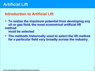 7
Introduction to Artificial Lift
• To realize the maximum potential from developing any
oil or gas field, the most economical artificial lift
method
must be selected
• The methods historically used to select the lift method
for a particular field vary broadly across the industry.
Source: http://petrowiki.spe.org/PEH%3AArtificial_Lift_Systems
Artificial Lift
 