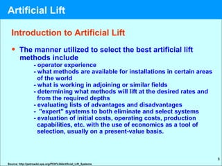 8
Introduction to Artificial Lift
• The manner utilized to select the best artificial lift
methods include
- operator experience
- what methods are available for installations in certain areas
of the world
- what is working in adjoining or similar fields
- determining what methods will lift at the desired rates and
from the required depths
- evaluating lists of advantages and disadvantages
- "expert" systems to both eliminate and select systems
- evaluation of initial costs, operating costs, production
capabilities, etc. with the use of economics as a tool of
selection, usually on a present-value basis.
Source: http://petrowiki.spe.org/PEH%3AArtificial_Lift_Systems
Artificial Lift
 