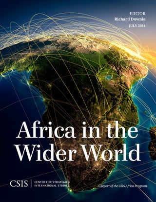 Africa in the
Wider World
A Report of the CSIS Africa Program
JULY 2014
editor
Richard Downie
1616 Rhode Island Avenue NW | Washington, DC 20036
t. 202.887.0200 |  f. 202.775.3199  |  www.csis.org
ROWMAN & LITTLEFIELD
Lanham • Boulder • New York • Toronto • Plymouth, UK
4501 Forbes Boulevard, Lanham, MD 20706
t. 800.462.6420 | f. 301.429.5749 | www.rowman.com
Cover photo: Shutterstock.com.
v*:+:!:+:!
ISBN 978-1-4422-4026-1
Ë|xHSLEOCy240261z
 