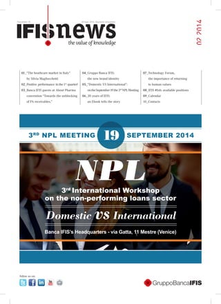 Newsletter 10 30 June 2014_Quarterly newsletter
022014
NPL
193RD
NPL MEETING
3rd
International Workshop
on the non-performing loans sector
SEPTEMBER 2014
Domestic vsInternational
Banca IFIS’s Headquarters - via Gatta, 11 Mestre (Venice)
follow us on:
01_“The heathcare market in Italy”
by Silvia Magliocchetti
02_Positive performance inthe1st
quarter!
03_Banca IFIS guests at About Pharma
convention “Towards the unblocking
of PA receivables.”
04_Gruppo Banca IFIS:
the new brand identity
05_“Domestic VS International”:
ontheSeptember19the3rd
NPLMeeting
06_30 years of IFIS:
an Ebook tells the story
07_Technology Forum,
the importance of returning
to human values
08_IFIS #Job: available positions
09_Calendar
10_Contacts
 