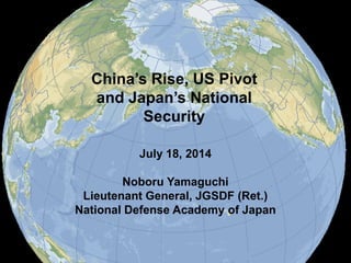 China’s Rise, US Pivot
and Japan’s National
Security
July 18, 2014
Noboru Yamaguchi
Lieutenant General, JGSDF (Ret.)
National Defense Academy of Japan
 