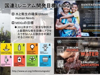  水と衛生の確保はBasic
Human Needs
 MDGsの目標
2015年までに，安全な飲料水
と基礎的な衛生設備にアクセ
スできない人口割合を半減さ
せる (1990 比)
国連ミレニアム開発目標（MDGs）
http://www.un.org/millenniumgoals/
12/92
 
