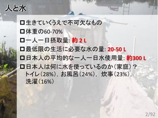 人と水
生きていくうえで不可欠なもの
体重の60-70%
一人一日摂取量: 約 2 L
最低限の生活に必要な水の量: 20-50 L
日本人の平均的な一人一日水使用量: 約300 L
日本人は何に水を使っているのか（家庭）？
トイレ（28%），お風呂（24%）， 炊事（23%），
洗濯（16%）
2/92
 