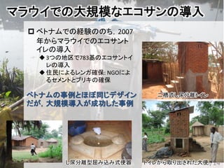 マラウイでの大規模なエコサンの導入
 ベトナムでの経験ののち，2007
年からマラウイでのエコサント
イレの導入
3つの地区で783基のエコサントイ
レの導入
住民によるレンガ確保: NGOによ
るセメントとブリキの確保
35/14トイレから取り出された大便し尿分離型屈み込み式便器
二槽式し尿分離トイレベトナムの事例とほぼ同じデザイン
だが，大規模導入が成功した事例
 