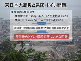 東日本大震災と屎尿・トイレ問題
 大量のし尿の発生
大便：100～250g/日/人 （人生で約5トン/人）
尿：1～1.5L/日/人 （人生で約35トン/人）
震災後のトイレ・屎尿処理に大きな困難
震災後，数時間後には排泄・大量の屎尿処理が必要
44/92
 