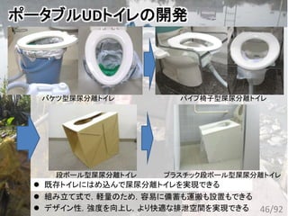 ポータブルUDトイレの開発
46/92
バケツ型屎尿分離トイレ パイプ椅子型屎尿分離トイレ
 組み立て式で，軽量のため，容易に備蓄も運搬も設置もできる
 デザイン性，強度を向上し，より快適な排泄空間を実現できる
 身近にあるものを使い緊急に屎尿分離トイレを実現できる 既存トイレにはめ込んで屎尿分離トイレを実現できる
段ボール型屎尿分離トイレ プラスチック段ボール型屎尿分離トイレ
 