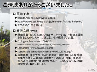 ご清聴ありがとうございました。
 原田英典
harada.hidenori.8v@kyoto-u.ac.jp
http://www2.ges.kyoto-u.ac.jp/members/harada-hidenori/
 075-753-5169 (office)
 参考文献・Web：
原田英典（2014）エコロジカルサニテーション－健康と環境
を衛るしものふんべつ，第9章，地球環境学，丸善.
Ecological Sanitation (2004) SEI
(www.ecosanres.org/pdf_files/Ecological_Sanitation_2004.pdf)
EcoSanRes (www.ecosanres.org)
Sustainable Sanitation Alliance (www.susana.org/)
原田英典, 清水芳久（2009）開発途上国におけるし尿分離
型衛生システムの適用可能性とその評価, 特集 開発途上
国へ適用可能な分離分散型サニテーションシステム, 水環
境学会誌, 32(9), 481-485.
51/92
 