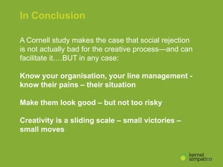 10
In Conclusion
A Cornell study makes the case that social rejection
is not actually bad for the creative process—and can
facilitate it….BUT in any case:
Know your organisation, your line management -
know their pains – their situation
Make them look good – but not too risky
Creativity is a sliding scale – small victories –
small moves
 